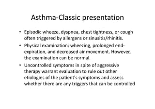 Asthma‐Classic presentation
• Episodic wheeze, dyspnea, chest tightness, or cough
often triggered by allergens or sinusitis/rhinitis.
• Physical examination: wheezing, prolonged end‐
expiration, and decreased air movement. However,
the examination can be normal.
• Uncontrolled symptoms in spite of aggressive
therapy warrant evaluation to rule out other
etiologies of the patient's symptoms and assess
whether there are any triggers that can be controlled
 
