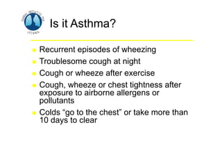 Is it Asthma?
Is it Asthma?
 Recurrent episodes of wheezing
 Troublesome cough at night
 Cough or wheeze after exercise
 Cough, wheeze or chest tightness after
exposure to airborne allergens or
pollutants
 Colds “go to the chest” or take more than
10 days to clear
 