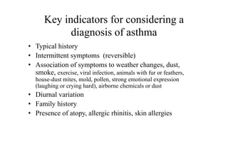 Key indicators for considering a
diagnosis of asthma
• Typical history
• Intermittent symptoms (reversible)
• Association of symptoms to weather changes, dust,
smoke, exercise, viral infection, animals with fur or feathers,
house-dust mites, mold, pollen, strong emotional expression
(laughing or crying hard), airborne chemicals or dust
• Diurnal variation
• Family history
• Presence of atopy, allergic rhinitis, skin allergies
 