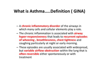 What is Asthma…..Definition ( GINA)
– A chronic inflammatory disorder of the airways in
which many cells and cellular elements play a role.
– The chronic inflammation is associated with airway
hyper‐responsiveness that leads to recurrent episodes
of wheezing , breathlessness, chest tightness and
coughing particularly at night or early morning.
– These episodes are usually associated with widespread,
but variable airflow obstruction within the lung that is
often reversible either spontaneously or with
treatment
 