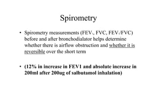 Spirometry
• Spirometry measurements (FEV1, FVC, FEV1/FVC)
before and after bronchodialator helps determine
whether there is airflow obstruction and whether it is
reversible over the short term
• (12% in increase in FEV1 and absolute increase in
200ml after 200ug of salbutamol inhalation)
 