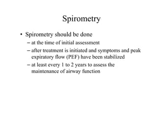 Spirometry
• Spirometry should be done
– at the time of initial assessment
– after treatment is initiated and symptoms and peak
expiratory flow (PEF) have been stabilized
– at least every 1 to 2 years to assess the
maintenance of airway function
 
