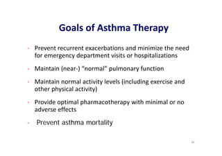 Goals of Asthma Therapy
• Prevent recurrent exacerbations and minimize the need
for emergency department visits or hospitalizations
• Maintain (near‐) “normal” pulmonary function
• Maintain normal activity levels (including exercise and
other physical activity)
• Provide optimal pharmacotherapy with minimal or no
adverse effects
• Prevent asthma mortality
44
 