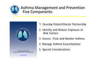 Asthma Management and Prevention
Five Components
1. Develop Patient/Doctor Partnership
2. Identify and Reduce Exposure to
Risk Factors
3. Assess, Treat and Monitor Asthma
4. Manage Asthma Exacerbations
5. Special Considerations
Asthma Management and Prevention
Five Components
Updated 2009
1. Develop Patient/Doctor Partnership
2. Identify and Reduce Exposure to
Risk Factors
3. Assess, Treat and Monitor Asthma
4. Manage Asthma Exacerbations
5. Special Considerations
 