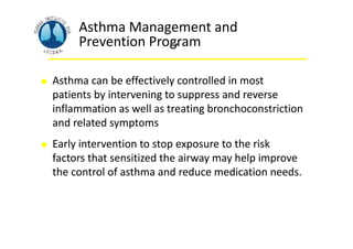  Asthma can be effectively controlled in most
patients by intervening to suppress and reverse
inflammation as well as treating bronchoconstriction
and related symptoms
 Early intervention to stop exposure to the risk
factors that sensitized the airway may help improve
the control of asthma and reduce medication needs.
Asthma Management and
Prevention Program
.
 Asthma can be effectively controlled in most
patients by intervening to suppress and reverse
inflammation as well as treating bronchoconstriction
and related symptoms
 Early intervention to stop exposure to the risk
factors that sensitized the airway may help improve
the control of asthma and reduce medication needs.
 