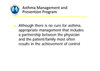Asthma Management and
Prevention Program
 Although there is no cure for asthma,
appropriate management that includes
a partnership between the physician
and the patient/family most often
results in the achievement of control
 
