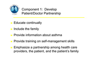 Asthma Management and Prevention Program
Asthma Management and Prevention Program
Component 1: Develop
Patient/Doctor Partnership
 Educate continually
 Include the family
 Provide information about asthma
 Provide training on self-management skills
 Emphasize a partnership among health care
providers, the patient, and the patient’s family
Component 1: Develop
Patient/Doctor Partnership
 Educate continually
 Include the family
 Provide information about asthma
 Provide training on self-management skills
 Emphasize a partnership among health care
providers, the patient, and the patient’s family
 