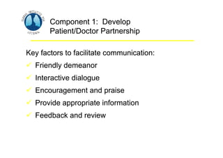 Asthma Management and Prevention Program
Asthma Management and Prevention Program
Component 1: Develop
Patient/Doctor Partnership
Key factors to facilitate communication:
 Friendly demeanor
 Interactive dialogue
 Encouragement and praise
 Provide appropriate information
 Feedback and review
Component 1: Develop
Patient/Doctor Partnership
Key factors to facilitate communication:
 Friendly demeanor
 Interactive dialogue
 Encouragement and praise
 Provide appropriate information
 Feedback and review
 
