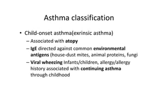 Asthma classification
• Child‐onset asthma(exrinsic asthma)
– Associated with atopy
– IgE directed against common environmental
antigens (house‐dust mites, animal proteins, fungi
– Viral wheezing Infants/children, allergy/allergy
history associated with continuing asthma
through childhood
 