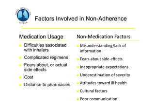 Asthma Management and Prevention Program
Asthma Management and Prevention Program
Factors Involved in Non-Adherence
Non‐Medication Factors
Medication Usage
 Misunderstanding/lack of
 Difficulties associated
with inhalers information
 Complicated regimens  Fears about side‐effects
 Fears about, or actual  Inappropriate expectations
side effects
 Underestimation of severity
 Cost
 Attitudes toward ill health
 Distance to pharmacies
 Cultural factors
 Poor communication
Factors Involved in Non-Adherence
Medication Usage Non‐Medication Factors
 Difficulties associated  Misunderstanding/lack of
with inhalers information
 Complicated regimens  Fears about side‐effects
 Fears about, or actual  Inappropriate expectations
side effects
 Underestimation of severity
 Cost
 Attitudes toward ill health
 Distance to pharmacies
 Cultural factors
 Poor communication
 