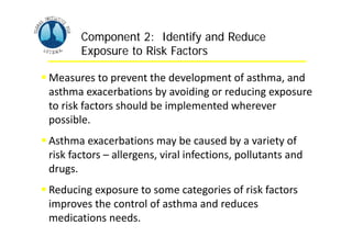 Asthma Management and Prevention Program
Asthma Management and Prevention Program
Component 2: Identify and Reduce
Exposure to Risk Factors
Component 2: Identify and Reduce
Exposure to Risk Factors
 Measures to prevent the development of asthma, and
asthma exacerbations by avoiding or reducing exposure
to risk factors should be implemented wherever
possible.
 Asthma exacerbations may be caused by a variety of
risk factors – allergens, viral infections, pollutants and
drugs.
 Reducing exposure to some categories of risk factors
improves the control of asthma and reduces
medications needs.
 