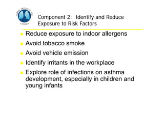 Asthma Management and Prevention Program
Asthma Management and Prevention Program
Component 2: Identify and Reduce
Exposure to Risk Factors
Component 2: Identify and Reduce
Exposure to Risk Factors
 Reduce exposure to indoor allergens
 Avoid tobacco smoke
 Avoid vehicle emission
 Identify irritants in the workplace
 Explore role of infections on asthma
development, especially in children and
young infants
 