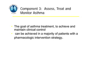 Asthma Management and Prevention Program
Asthma Management and Prevention Program
Component 3: Assess, Treat and
Monitor Asthma
• The goal of asthma treatment, to achieve and
maintain clinical control
• can be achieved in a majority of patients with a
pharmacologic intervention strategy.
Component 3: Assess, Treat and
Monitor Asthma
• The goal of asthma treatment, to achieve and
maintain clinical control
• can be achieved in a majority of patients with a
pharmacologic intervention strategy.
 