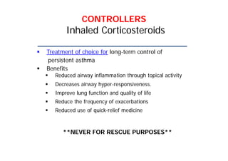 CONTROLLERS
Inhaled Corticosteroids
 Treatment of choice for long-term control of
persistent asthma
 Benefits
 Reduced airway inflammation through topical activity
 Decreases airway hyper-responsiveness.
 Improve lung function and quality of life
 Reduce the frequency of exacerbations
 Reduced use of quick-relief medicine
**NEVER FOR RESCUE PURPOSES**
 