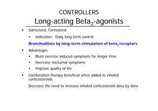 CONTROLLERS
Long-acting Beta2-agonists
 Salmeterol, Formoterol
 Indication: Daily long-term control
Bronchodilate by long-term stimulation of beta2 receptors
 Advantages
 Blunt exercise induced symptoms for longer time
 Decrease nocturnal symptoms
 Improve quality of life
 Combination therapy beneficial when added to inhaled
corticosteroids
Decrease the need to increase inhaled corticosteroid dose by dose
 