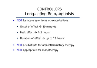 CONTROLLERS
Long-acting Beta2-agonists
 NOT for acute symptoms or exacerbations
 Onset of effect  30 minutes
 Peak effect  1-2 hours
 Duration of effect  up to 12 hours
 NOT a substitute for anti-inflammatory therapy
 NOT appropriate for monotherapy
 
