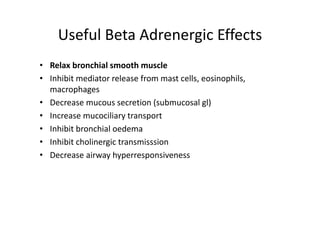 Useful Beta Adrenergic Effects
• Relax bronchial smooth muscle
• Inhibit mediator release from mast cells, eosinophils,
macrophages
• Decrease mucous secretion (submucosal gl)
• Increase mucociliary transport
• Inhibit bronchial oedema
• Inhibit cholinergic transmisssion
• Decrease airway hyperresponsiveness
 