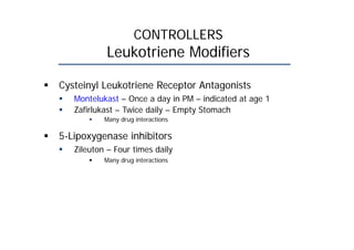 CONTROLLERS
Leukotriene Modifiers
 Cysteinyl Leukotriene Receptor Antagonists
 Montelukast – Once a day in PM – indicated at age 1
 Zafirlukast – Twice daily – Empty Stomach
 Many drug interactions
 5-Lipoxygenase inhibitors
 Zileuton – Four times daily
 Many drug interactions
 