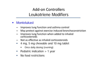 Add‐on Controllers
Leukotriene Modifiers
 Montelukast
– Improves lung function and asthma control
– May protect against exercise induced bronchoconstriction
– Improves lung function when added to inhaled
corticosteroids
– Not as effective as inhaled corticosteroids
 4 mg, 5 mg chewable and 10 mg tablet
 Once daily dosing (evening)
 Pediatric indication > 1 year
 No food restrictions
 