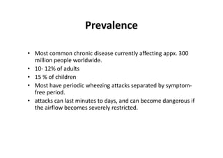 Prevalence
• Most common chronic disease currently affecting appx. 300
million people worldwide.
• 10‐ 12% of adults
• 15 % of children
• Most have periodic wheezing attacks separated by symptom‐
free period.
• attacks can last minutes to days, and can become dangerous if
the airflow becomes severely restricted.
 