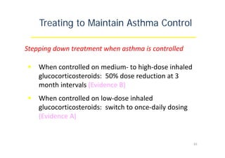 Treating to Maintain Asthma Control
Stepping down treatment when asthma is controlled
 When controlled on medium‐ to high‐dose inhaled
glucocorticosteroids: 50% dose reduction at 3
month intervals (Evidence B)
 When controlled on low‐dose inhaled
glucocorticosteroids: switch to once‐daily dosing
(Evidence A)
83
 