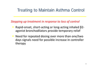 Treating to Maintain Asthma Control
Stepping up treatment in response to loss of control
 Rapid‐onset, short‐acting or long‐acting inhaled β2‐
agonist bronchodilators provide temporary relief
 Need for repeated dosing over more than one/two
days signals need for possible increase in controller
therapy
84
 