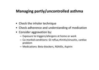 Managing partly/uncontrolled asthma
• Check the inhaler technique
• Check adherence and understanding of medication
• Consider aggravation by:
– Exposure to triggers/allergens at home or work
– Co‐morbid conditions: GI reflux,rhinitis/sinusitis, cardiac
problem
– Medications: Beta‐blockers, NSAIDs, Aspirin
 