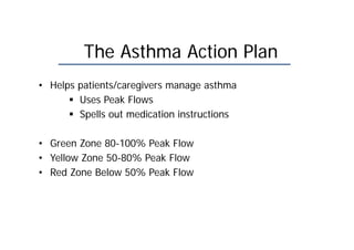 The Asthma Action Plan
• Helps patients/caregivers manage asthma
 Uses Peak Flows
 Spells out medication instructions
• Green Zone 80-100% Peak Flow
• Yellow Zone 50-80% Peak Flow
• Red Zone Below 50% Peak Flow
 