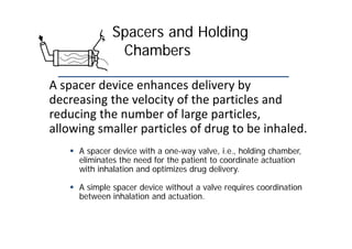 Spacers and Holding
Chambers
A spacer device enhances delivery by
decreasing the velocity of the particles and
reducing the number of large particles,
allowing smaller particles of drug to be inhaled.
 A spacer device with a one-way valve, i.e., holding chamber,
eliminates the need for the patient to coordinate actuation
with inhalation and optimizes drug delivery.
 A simple spacer device without a valve requires coordination
between inhalation and actuation.
 
