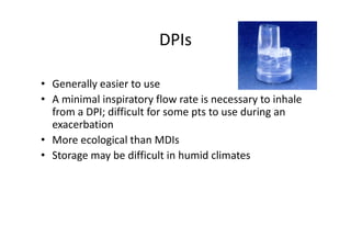DPIs
• Generally easier to use
• A minimal inspiratory flow rate is necessary to inhale
from a DPI; difficult for some pts to use during an
exacerbation
• More ecological than MDIs
• Storage may be difficult in humid climates
 