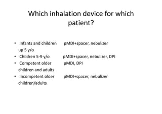 Which inhalation device for which
patient?
• Infants and children pMDI+spacer, nebulizer
up 5 y/o
• Children 5‐9 y/o pMDI+spacer, nebulizer, DPI
• Competent older pMDI, DPI
children and adults
• Incompetent older pMDI+spacer, nebulizer
children/adults
 
