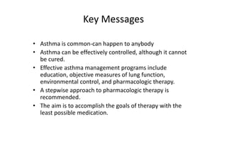 Key Messages
• Asthma is common‐can happen to anybody
• Asthma can be effectively controlled, although it cannot
be cured.
• Effective asthma management programs include
education, objective measures of lung function,
environmental control, and pharmacologic therapy.
• A stepwise approach to pharmacologic therapy is
recommended.
• The aim is to accomplish the goals of therapy with the
least possible medication.
 