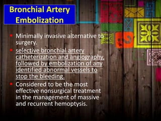 Bronchial Artery
Embolization
 Minimally invasive alternative to
surgery.
 selective bronchial artery
catheterization and angiography,
followed by embolization of any
identified abnormal vessels to
stop the bleeding.
 Considered to be the most
effective nonsurgical treatment
in the management of massive
and recurrent hemoptysis.
 