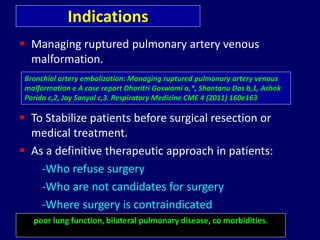 Indications
 Managing ruptured pulmonary artery venous
malformation.
 To Stabilize patients before surgical resection or
medical treatment.
 As a definitive therapeutic approach in patients:
-Who refuse surgery
-Who are not candidates for surgery
-Where surgery is contraindicated
Bronchial artery embolization: Managing ruptured pulmonary artery venous
malformation e A case report Dharitri Goswami a,*, Shantanu Das b,1, Ashok
Parida c,2, Joy Sanyal c,3. Respiratory Medicine CME 4 (2011) 160e163
poor lung function, bilateral pulmonary disease, co morbidities.
 
