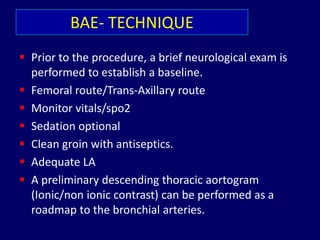 BAE- TECHNIQUE
 Prior to the procedure, a brief neurological exam is
performed to establish a baseline.
 Femoral route/Trans-Axillary route
 Monitor vitals/spo2
 Sedation optional
 Clean groin with antiseptics.
 Adequate LA
 A preliminary descending thoracic aortogram
(Ionic/non ionic contrast) can be performed as a
roadmap to the bronchial arteries.
 