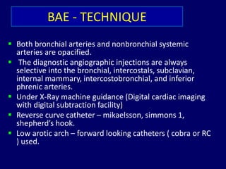 BAE - TECHNIQUE
 Both bronchial arteries and nonbronchial systemic
arteries are opacified.
 The diagnostic angiographic injections are always
selective into the bronchial, intercostals, subclavian,
internal mammary, intercostobronchial, and inferior
phrenic arteries.
 Under X-Ray machine guidance (Digital cardiac imaging
with digital subtraction facility)
 Reverse curve catheter – mikaelsson, simmons 1,
shepherd’s hook.
 Low arotic arch – forward looking catheters ( cobra or RC
) used.
 