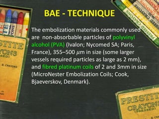 BAE - TECHNIQUE
 The embolization materials commonly used
are non-absorbable particles of polyvinyl
alcohol (PVA) (Ivalon; Nycomed SA; Paris,
France), 355–500 𝜇m in size (some larger
vessels required particles as large as 2 mm),
and fibred platinum coils of 2 and 3mm in size
(MicroNester Embolization Coils; Cook,
Bjaeverskov, Denmark).
 