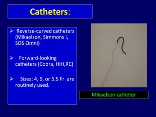 Catheters:
 Reverse-curved catheters
(Mikaelson, Simmons I,
SOS Omni)
 Forward-looking
catheters (Cobra, HIH,RC)
 Sizes: 4, 5, or 5.5 Fr are
routinely used.
Mikaelson catheter
 