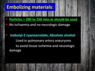 Embolizing materials:
 Particles > 200 to 250 micr.m should be used
 No ischaemia and no neurologic damage
 Isobutyl-2 cyanoacrolate, Absolute alcohol
Used in pulmonary artery aneurysms
to avoid tissue ischemia and neurologic
damage
 