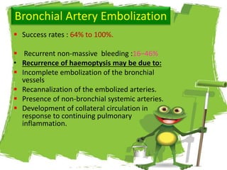 Bronchial Artery Embolization
 Success rates : 64% to 100%.
 Recurrent non-massive bleeding :16–46%
• Recurrence of haemoptysis may be due to:
 Incomplete embolization of the bronchial
vessels
 Recannalization of the embolized arteries.
 Presence of non-bronchial systemic arteries.
 Development of collateral circulation in
response to continuing pulmonary
inflammation.
 