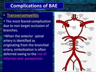 Complications of BAE
• Transversemyelitis
 The most feared complication
due to non target occlusion of
branches.
When the anterior spinal
artery is identified as
originating from the bronchial
artery, embolisation is often
deferred owing to the risk of
infaction and paraparesis.
 