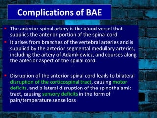  The anterior spinal artery is the blood vessel that
supplies the anterior portion of the spinal cord.
 It arises from branches of the vertebral arteries and is
supplied by the anterior segmental medullary arteries,
including the artery of Adamkiewicz, and courses along
the anterior aspect of the spinal cord.
 Disruption of the anterior spinal cord leads to bilateral
disruption of the corticospinal tract, causing motor
deficits, and bilateral disruption of the spinothalamic
tract, causing sensory deficits in the form of
pain/temperature sense loss
Complications of BAE
 