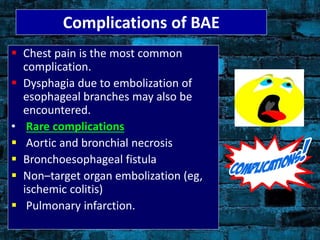 Complications of BAE
 Chest pain is the most common
complication.
 Dysphagia due to embolization of
esophageal branches may also be
encountered.
• Rare complications
 Aortic and bronchial necrosis
 Bronchoesophageal fistula
 Non–target organ embolization (eg,
ischemic colitis)
 Pulmonary infarction.
 