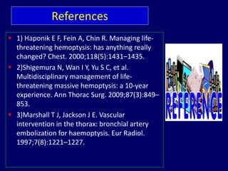 References
 1) Haponik E F, Fein A, Chin R. Managing life-
threatening hemoptysis: has anything really
changed? Chest. 2000;118(5):1431–1435.
 2)Shigemura N, Wan I Y, Yu S C, et al.
Multidisciplinary management of life-
threatening massive hemoptysis: a 10-year
experience. Ann Thorac Surg. 2009;87(3):849–
853.
 3)Marshall T J, Jackson J E. Vascular
intervention in the thorax: bronchial artery
embolization for haemoptysis. Eur Radiol.
1997;7(8):1221–1227.
 