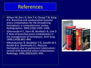  4)Yoon W, Kim J K, Kim Y H, Chung T W, Kang
H K. Bronchial and nonbronchial systemic
artery embolization for life-threatening
hemoptysis: a comprehensive review.
Radiographics. 2002;22(6):1395–1409.
 5)Fernando H C, Stein M, Benfield J R, Link D
P. Role of bronchial artery embolization in
the management of hemoptysis. Arch Surg.
1998;133(8):862–866
 6)Ramakantan R, Bandekar V G, Gandhi M S,
Aulakh B G, Deshmukh H L. Massive
hemoptysis due to pulmonary tuberculosis:
control with bronchial artery embolization.
Radiology. 1996;200(3):691–694.
References
 