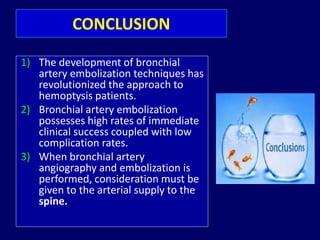 CONCLUSION
1) The development of bronchial
artery embolization techniques has
revolutionized the approach to
hemoptysis patients.
2) Bronchial artery embolization
possesses high rates of immediate
clinical success coupled with low
complication rates.
3) When bronchial artery
angiography and embolization is
performed, consideration must be
given to the arterial supply to the
spine.
 