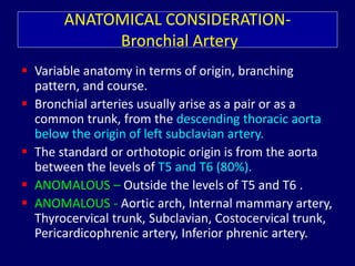 ANATOMICAL CONSIDERATION-
Bronchial Artery
 Variable anatomy in terms of origin, branching
pattern, and course.
 Bronchial arteries usually arise as a pair or as a
common trunk, from the descending thoracic aorta
below the origin of left subclavian artery.
 The standard or orthotopic origin is from the aorta
between the levels of T5 and T6 (80%).
 ANOMALOUS – Outside the levels of T5 and T6 .
 ANOMALOUS - Aortic arch, Internal mammary artery,
Thyrocervical trunk, Subclavian, Costocervical trunk,
Pericardicophrenic artery, Inferior phrenic artery.
 