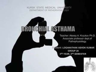 BRONCHIAL ASTHAMA
Student: LOGANATHAN ASHOK KUMAR
GROUP 20
3RD YEAR, 2ND SEMESTER.
KURSK STATE MEDICAL UNIVERSITY
DEPARTMENT OF PATHOPHYSIOLOGY
Teacher: Alexey A. Kryukov Ph.D.
Associate professor dept.of
Pathophysiology.
 