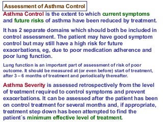 Assessment of Asthma Control
Asthma Control is the extent to which current symptoms
and future risks of asthma have been reduced by treatment.
It has 2 separate domains which should both be included in
control assessment. The patient may have good symptom
control but may still have a high risk for future
exacerbations, eg, due to poor medication adherence and
poor lung function.
Lung function is an important part of assessment of risk of poor
outcome. It should be measured at (or even before) start of treatment,
after 3 – 6 months of treatment and periodically thereafter.
Asthma Severity is assessed retrospectively from the level
of treatment required to control symptoms and prevent
exacerbations. It can be assessed after the patient has been
on control treatment for several months and, if appropriate,
treatment step down has been attempted to find the
patient`s minimum effective level of treatment.
 