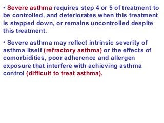 • Severe asthma requires step 4 or 5 of treatment to
be controlled, and deteriorates when this treatment
is stepped down, or remains uncontrolled despite
this treatment.
• Severe asthma may reflect intrinsic severity of
asthma itself (refractory asthma) or the effects of
comorbidities, poor adherence and allergen
exposure that interfere with achieving asthma
control (difficult to treat asthma).
 